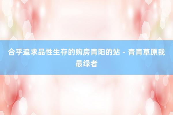 合乎追求品性生存的购房青阳的站 - 青青草原我最绿者